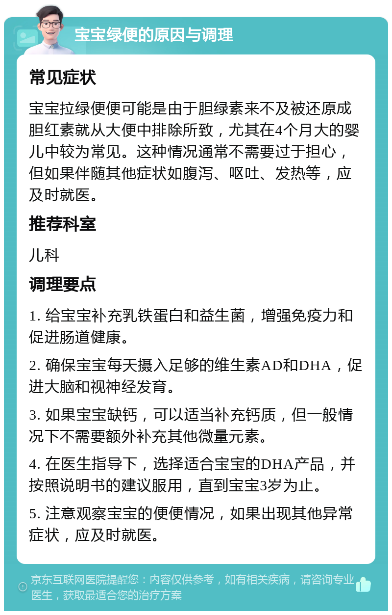 宝宝绿便的原因与调理 常见症状 宝宝拉绿便便可能是由于胆绿素来不及被还原成胆红素就从大便中排除所致，尤其在4个月大的婴儿中较为常见。这种情况通常不需要过于担心，但如果伴随其他症状如腹泻、呕吐、发热等，应及时就医。 推荐科室 儿科 调理要点 1. 给宝宝补充乳铁蛋白和益生菌，增强免疫力和促进肠道健康。 2. 确保宝宝每天摄入足够的维生素AD和DHA，促进大脑和视神经发育。 3. 如果宝宝缺钙，可以适当补充钙质，但一般情况下不需要额外补充其他微量元素。 4. 在医生指导下，选择适合宝宝的DHA产品，并按照说明书的建议服用，直到宝宝3岁为止。 5. 注意观察宝宝的便便情况，如果出现其他异常症状，应及时就医。