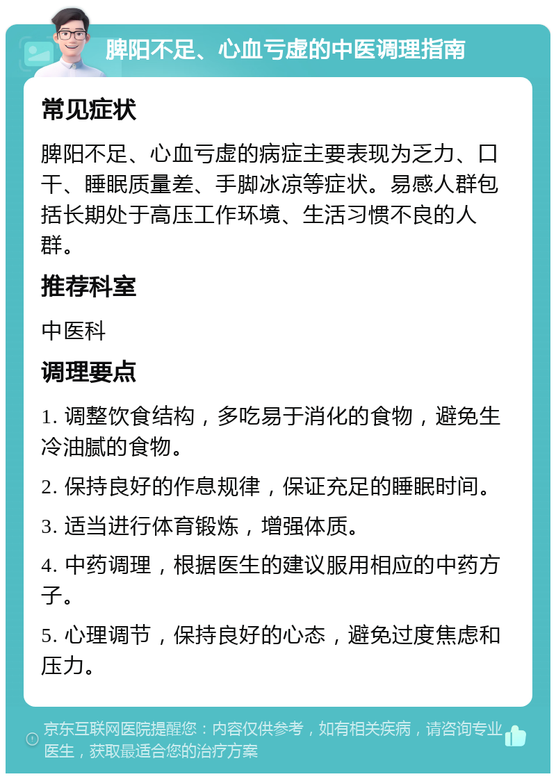 脾阳不足、心血亏虚的中医调理指南 常见症状 脾阳不足、心血亏虚的病症主要表现为乏力、口干、睡眠质量差、手脚冰凉等症状。易感人群包括长期处于高压工作环境、生活习惯不良的人群。 推荐科室 中医科 调理要点 1. 调整饮食结构，多吃易于消化的食物，避免生冷油腻的食物。 2. 保持良好的作息规律，保证充足的睡眠时间。 3. 适当进行体育锻炼，增强体质。 4. 中药调理，根据医生的建议服用相应的中药方子。 5. 心理调节，保持良好的心态，避免过度焦虑和压力。