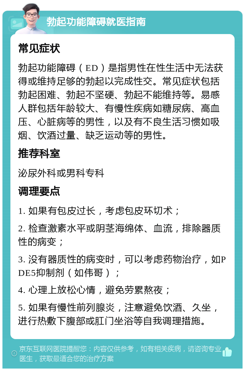 勃起功能障碍就医指南 常见症状 勃起功能障碍（ED）是指男性在性生活中无法获得或维持足够的勃起以完成性交。常见症状包括勃起困难、勃起不坚硬、勃起不能维持等。易感人群包括年龄较大、有慢性疾病如糖尿病、高血压、心脏病等的男性，以及有不良生活习惯如吸烟、饮酒过量、缺乏运动等的男性。 推荐科室 泌尿外科或男科专科 调理要点 1. 如果有包皮过长，考虑包皮环切术； 2. 检查激素水平或阴茎海绵体、血流，排除器质性的病变； 3. 没有器质性的病变时，可以考虑药物治疗，如PDE5抑制剂（如伟哥）； 4. 心理上放松心情，避免劳累熬夜； 5. 如果有慢性前列腺炎，注意避免饮酒、久坐，进行热敷下腹部或肛门坐浴等自我调理措施。