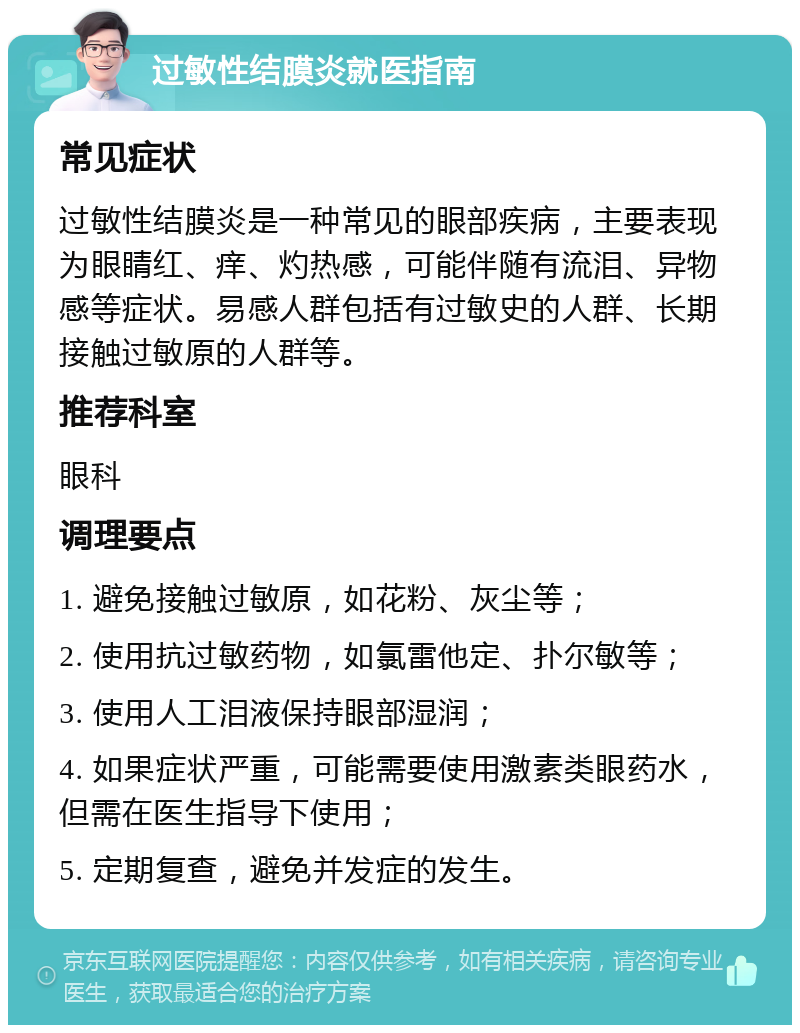 过敏性结膜炎就医指南 常见症状 过敏性结膜炎是一种常见的眼部疾病，主要表现为眼睛红、痒、灼热感，可能伴随有流泪、异物感等症状。易感人群包括有过敏史的人群、长期接触过敏原的人群等。 推荐科室 眼科 调理要点 1. 避免接触过敏原，如花粉、灰尘等； 2. 使用抗过敏药物，如氯雷他定、扑尔敏等； 3. 使用人工泪液保持眼部湿润； 4. 如果症状严重，可能需要使用激素类眼药水，但需在医生指导下使用； 5. 定期复查，避免并发症的发生。