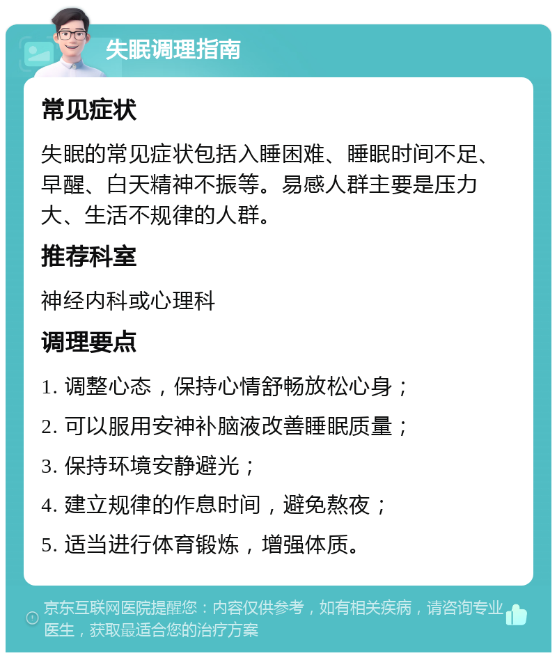 失眠调理指南 常见症状 失眠的常见症状包括入睡困难、睡眠时间不足、早醒、白天精神不振等。易感人群主要是压力大、生活不规律的人群。 推荐科室 神经内科或心理科 调理要点 1. 调整心态，保持心情舒畅放松心身； 2. 可以服用安神补脑液改善睡眠质量； 3. 保持环境安静避光； 4. 建立规律的作息时间，避免熬夜； 5. 适当进行体育锻炼，增强体质。