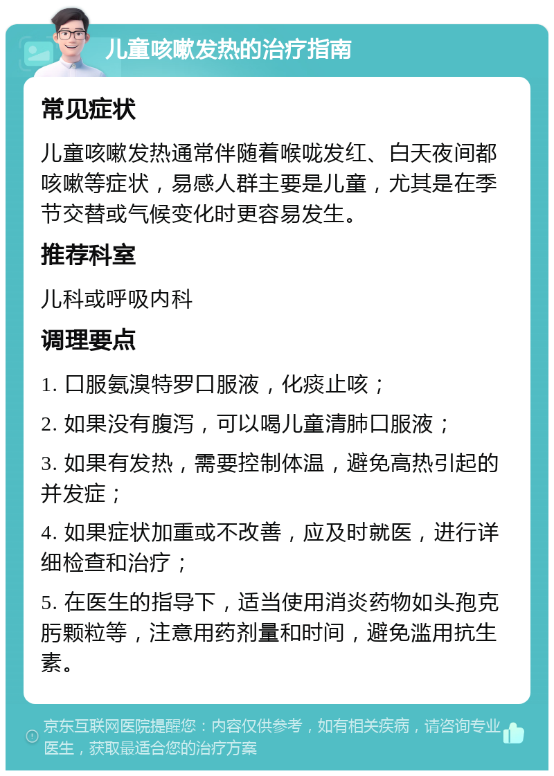 儿童咳嗽发热的治疗指南 常见症状 儿童咳嗽发热通常伴随着喉咙发红、白天夜间都咳嗽等症状，易感人群主要是儿童，尤其是在季节交替或气候变化时更容易发生。 推荐科室 儿科或呼吸内科 调理要点 1. 口服氨溴特罗口服液，化痰止咳； 2. 如果没有腹泻，可以喝儿童清肺口服液； 3. 如果有发热，需要控制体温，避免高热引起的并发症； 4. 如果症状加重或不改善，应及时就医，进行详细检查和治疗； 5. 在医生的指导下，适当使用消炎药物如头孢克肟颗粒等，注意用药剂量和时间，避免滥用抗生素。