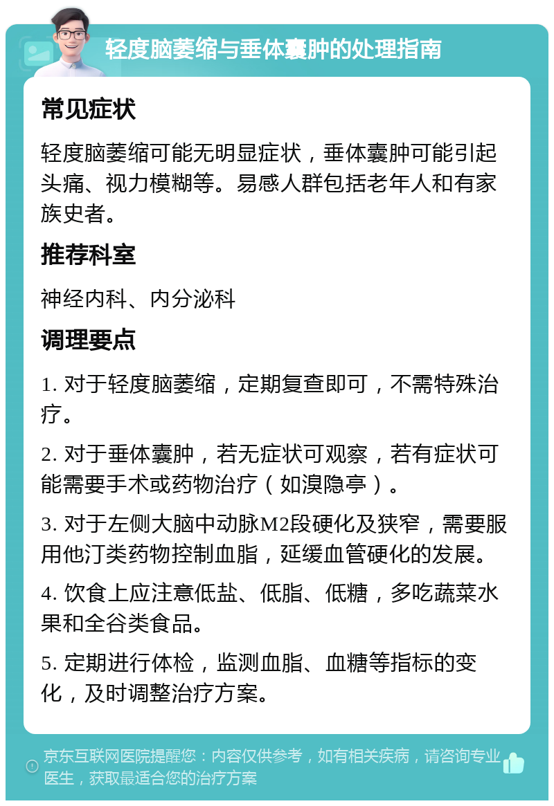 轻度脑萎缩与垂体囊肿的处理指南 常见症状 轻度脑萎缩可能无明显症状，垂体囊肿可能引起头痛、视力模糊等。易感人群包括老年人和有家族史者。 推荐科室 神经内科、内分泌科 调理要点 1. 对于轻度脑萎缩，定期复查即可，不需特殊治疗。 2. 对于垂体囊肿，若无症状可观察，若有症状可能需要手术或药物治疗（如溴隐亭）。 3. 对于左侧大脑中动脉M2段硬化及狭窄，需要服用他汀类药物控制血脂，延缓血管硬化的发展。 4. 饮食上应注意低盐、低脂、低糖，多吃蔬菜水果和全谷类食品。 5. 定期进行体检，监测血脂、血糖等指标的变化，及时调整治疗方案。