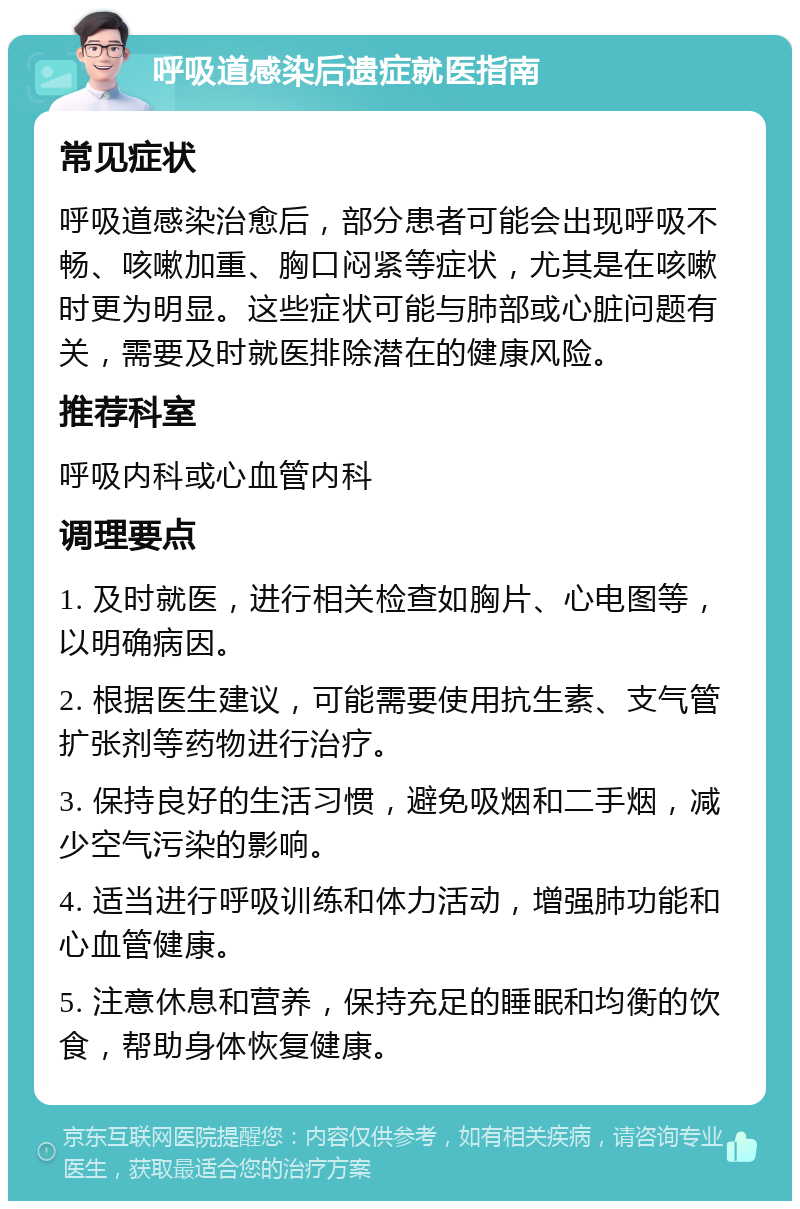 呼吸道感染后遗症就医指南 常见症状 呼吸道感染治愈后，部分患者可能会出现呼吸不畅、咳嗽加重、胸口闷紧等症状，尤其是在咳嗽时更为明显。这些症状可能与肺部或心脏问题有关，需要及时就医排除潜在的健康风险。 推荐科室 呼吸内科或心血管内科 调理要点 1. 及时就医，进行相关检查如胸片、心电图等，以明确病因。 2. 根据医生建议，可能需要使用抗生素、支气管扩张剂等药物进行治疗。 3. 保持良好的生活习惯，避免吸烟和二手烟，减少空气污染的影响。 4. 适当进行呼吸训练和体力活动，增强肺功能和心血管健康。 5. 注意休息和营养，保持充足的睡眠和均衡的饮食，帮助身体恢复健康。