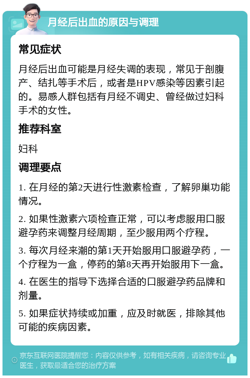 月经后出血的原因与调理 常见症状 月经后出血可能是月经失调的表现，常见于剖腹产、结扎等手术后，或者是HPV感染等因素引起的。易感人群包括有月经不调史、曾经做过妇科手术的女性。 推荐科室 妇科 调理要点 1. 在月经的第2天进行性激素检查，了解卵巢功能情况。 2. 如果性激素六项检查正常，可以考虑服用口服避孕药来调整月经周期，至少服用两个疗程。 3. 每次月经来潮的第1天开始服用口服避孕药，一个疗程为一盒，停药的第8天再开始服用下一盒。 4. 在医生的指导下选择合适的口服避孕药品牌和剂量。 5. 如果症状持续或加重，应及时就医，排除其他可能的疾病因素。