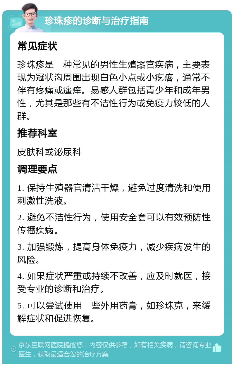 珍珠疹的诊断与治疗指南 常见症状 珍珠疹是一种常见的男性生殖器官疾病，主要表现为冠状沟周围出现白色小点或小疙瘩，通常不伴有疼痛或瘙痒。易感人群包括青少年和成年男性，尤其是那些有不洁性行为或免疫力较低的人群。 推荐科室 皮肤科或泌尿科 调理要点 1. 保持生殖器官清洁干燥，避免过度清洗和使用刺激性洗液。 2. 避免不洁性行为，使用安全套可以有效预防性传播疾病。 3. 加强锻炼，提高身体免疫力，减少疾病发生的风险。 4. 如果症状严重或持续不改善，应及时就医，接受专业的诊断和治疗。 5. 可以尝试使用一些外用药膏，如珍珠克，来缓解症状和促进恢复。