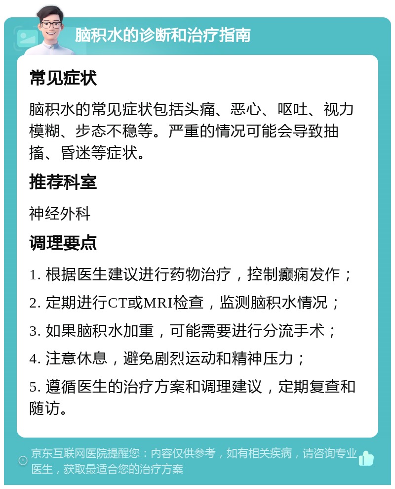 脑积水的诊断和治疗指南 常见症状 脑积水的常见症状包括头痛、恶心、呕吐、视力模糊、步态不稳等。严重的情况可能会导致抽搐、昏迷等症状。 推荐科室 神经外科 调理要点 1. 根据医生建议进行药物治疗，控制癫痫发作； 2. 定期进行CT或MRI检查，监测脑积水情况； 3. 如果脑积水加重，可能需要进行分流手术； 4. 注意休息，避免剧烈运动和精神压力； 5. 遵循医生的治疗方案和调理建议，定期复查和随访。