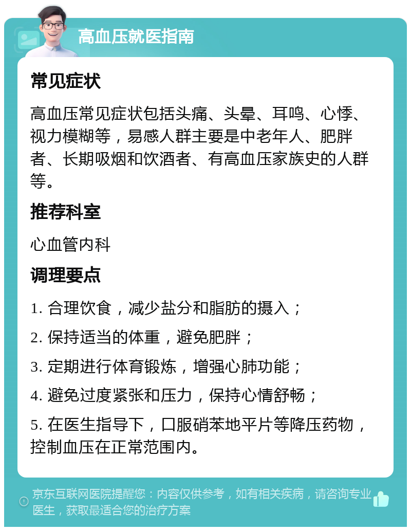 高血压就医指南 常见症状 高血压常见症状包括头痛、头晕、耳鸣、心悸、视力模糊等，易感人群主要是中老年人、肥胖者、长期吸烟和饮酒者、有高血压家族史的人群等。 推荐科室 心血管内科 调理要点 1. 合理饮食，减少盐分和脂肪的摄入； 2. 保持适当的体重，避免肥胖； 3. 定期进行体育锻炼，增强心肺功能； 4. 避免过度紧张和压力，保持心情舒畅； 5. 在医生指导下，口服硝苯地平片等降压药物，控制血压在正常范围内。