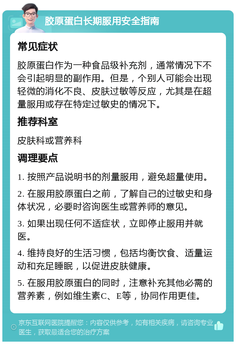 胶原蛋白长期服用安全指南 常见症状 胶原蛋白作为一种食品级补充剂，通常情况下不会引起明显的副作用。但是，个别人可能会出现轻微的消化不良、皮肤过敏等反应，尤其是在超量服用或存在特定过敏史的情况下。 推荐科室 皮肤科或营养科 调理要点 1. 按照产品说明书的剂量服用，避免超量使用。 2. 在服用胶原蛋白之前，了解自己的过敏史和身体状况，必要时咨询医生或营养师的意见。 3. 如果出现任何不适症状，立即停止服用并就医。 4. 维持良好的生活习惯，包括均衡饮食、适量运动和充足睡眠，以促进皮肤健康。 5. 在服用胶原蛋白的同时，注意补充其他必需的营养素，例如维生素C、E等，协同作用更佳。