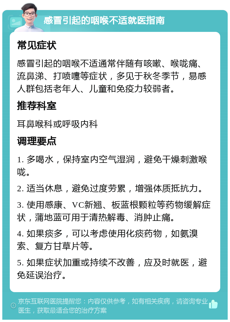 感冒引起的咽喉不适就医指南 常见症状 感冒引起的咽喉不适通常伴随有咳嗽、喉咙痛、流鼻涕、打喷嚏等症状，多见于秋冬季节，易感人群包括老年人、儿童和免疫力较弱者。 推荐科室 耳鼻喉科或呼吸内科 调理要点 1. 多喝水，保持室内空气湿润，避免干燥刺激喉咙。 2. 适当休息，避免过度劳累，增强体质抵抗力。 3. 使用感康、VC新翘、板蓝根颗粒等药物缓解症状，蒲地蓝可用于清热解毒、消肿止痛。 4. 如果痰多，可以考虑使用化痰药物，如氨溴索、复方甘草片等。 5. 如果症状加重或持续不改善，应及时就医，避免延误治疗。