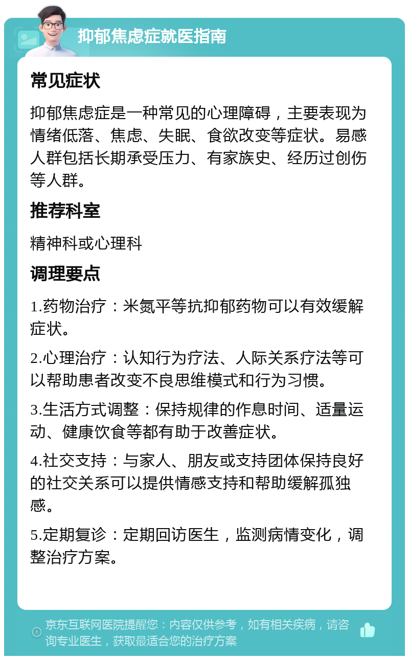 抑郁焦虑症就医指南 常见症状 抑郁焦虑症是一种常见的心理障碍，主要表现为情绪低落、焦虑、失眠、食欲改变等症状。易感人群包括长期承受压力、有家族史、经历过创伤等人群。 推荐科室 精神科或心理科 调理要点 1.药物治疗：米氮平等抗抑郁药物可以有效缓解症状。 2.心理治疗：认知行为疗法、人际关系疗法等可以帮助患者改变不良思维模式和行为习惯。 3.生活方式调整：保持规律的作息时间、适量运动、健康饮食等都有助于改善症状。 4.社交支持：与家人、朋友或支持团体保持良好的社交关系可以提供情感支持和帮助缓解孤独感。 5.定期复诊：定期回访医生，监测病情变化，调整治疗方案。