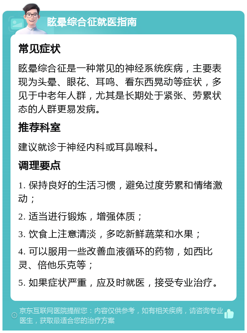 眩晕综合征就医指南 常见症状 眩晕综合征是一种常见的神经系统疾病，主要表现为头晕、眼花、耳鸣、看东西晃动等症状，多见于中老年人群，尤其是长期处于紧张、劳累状态的人群更易发病。 推荐科室 建议就诊于神经内科或耳鼻喉科。 调理要点 1. 保持良好的生活习惯，避免过度劳累和情绪激动； 2. 适当进行锻炼，增强体质； 3. 饮食上注意清淡，多吃新鲜蔬菜和水果； 4. 可以服用一些改善血液循环的药物，如西比灵、倍他乐克等； 5. 如果症状严重，应及时就医，接受专业治疗。