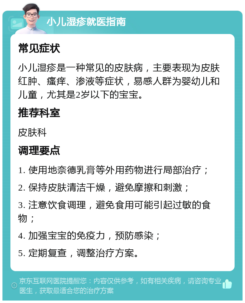 小儿湿疹就医指南 常见症状 小儿湿疹是一种常见的皮肤病，主要表现为皮肤红肿、瘙痒、渗液等症状，易感人群为婴幼儿和儿童，尤其是2岁以下的宝宝。 推荐科室 皮肤科 调理要点 1. 使用地奈德乳膏等外用药物进行局部治疗； 2. 保持皮肤清洁干燥，避免摩擦和刺激； 3. 注意饮食调理，避免食用可能引起过敏的食物； 4. 加强宝宝的免疫力，预防感染； 5. 定期复查，调整治疗方案。