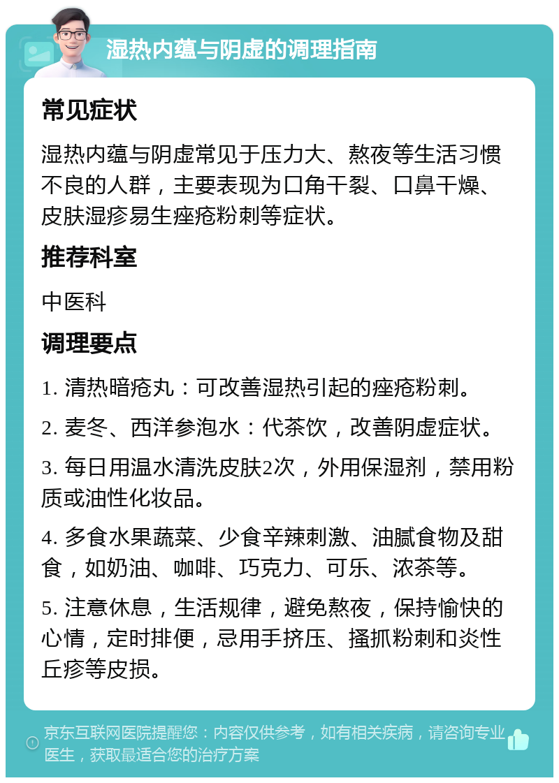 湿热内蕴与阴虚的调理指南 常见症状 湿热内蕴与阴虚常见于压力大、熬夜等生活习惯不良的人群，主要表现为口角干裂、口鼻干燥、皮肤湿疹易生痤疮粉刺等症状。 推荐科室 中医科 调理要点 1. 清热暗疮丸：可改善湿热引起的痤疮粉刺。 2. 麦冬、西洋参泡水：代茶饮，改善阴虚症状。 3. 每日用温水清洗皮肤2次，外用保湿剂，禁用粉质或油性化妆品。 4. 多食水果蔬菜、少食辛辣刺激、油腻食物及甜食，如奶油、咖啡、巧克力、可乐、浓茶等。 5. 注意休息，生活规律，避免熬夜，保持愉快的心情，定时排便，忌用手挤压、搔抓粉刺和炎性丘疹等皮损。