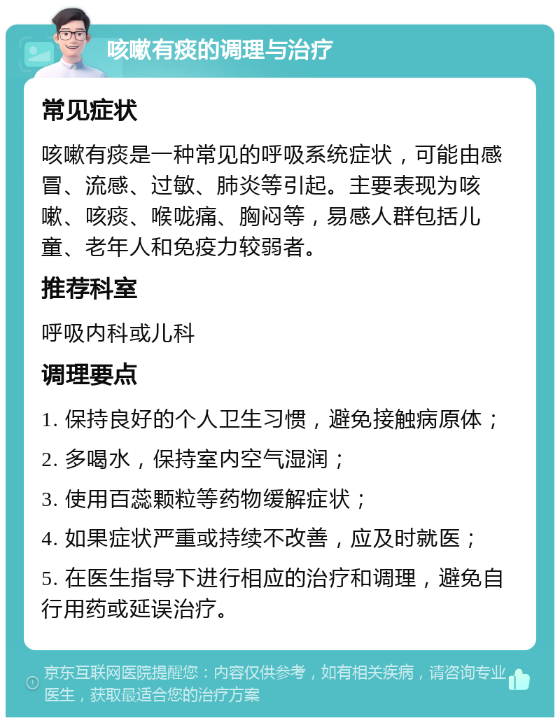 咳嗽有痰的调理与治疗 常见症状 咳嗽有痰是一种常见的呼吸系统症状，可能由感冒、流感、过敏、肺炎等引起。主要表现为咳嗽、咳痰、喉咙痛、胸闷等，易感人群包括儿童、老年人和免疫力较弱者。 推荐科室 呼吸内科或儿科 调理要点 1. 保持良好的个人卫生习惯，避免接触病原体； 2. 多喝水，保持室内空气湿润； 3. 使用百蕊颗粒等药物缓解症状； 4. 如果症状严重或持续不改善，应及时就医； 5. 在医生指导下进行相应的治疗和调理，避免自行用药或延误治疗。