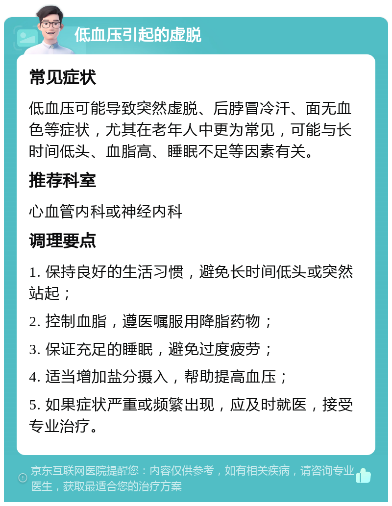 低血压引起的虚脱 常见症状 低血压可能导致突然虚脱、后脖冒冷汗、面无血色等症状，尤其在老年人中更为常见，可能与长时间低头、血脂高、睡眠不足等因素有关。 推荐科室 心血管内科或神经内科 调理要点 1. 保持良好的生活习惯，避免长时间低头或突然站起； 2. 控制血脂，遵医嘱服用降脂药物； 3. 保证充足的睡眠，避免过度疲劳； 4. 适当增加盐分摄入，帮助提高血压； 5. 如果症状严重或频繁出现，应及时就医，接受专业治疗。