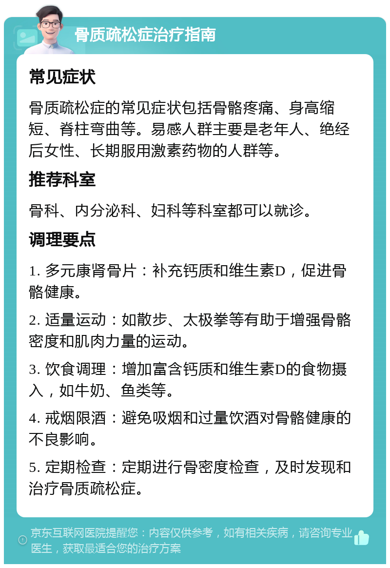 骨质疏松症治疗指南 常见症状 骨质疏松症的常见症状包括骨骼疼痛、身高缩短、脊柱弯曲等。易感人群主要是老年人、绝经后女性、长期服用激素药物的人群等。 推荐科室 骨科、内分泌科、妇科等科室都可以就诊。 调理要点 1. 多元康肾骨片：补充钙质和维生素D，促进骨骼健康。 2. 适量运动：如散步、太极拳等有助于增强骨骼密度和肌肉力量的运动。 3. 饮食调理：增加富含钙质和维生素D的食物摄入，如牛奶、鱼类等。 4. 戒烟限酒：避免吸烟和过量饮酒对骨骼健康的不良影响。 5. 定期检查：定期进行骨密度检查，及时发现和治疗骨质疏松症。