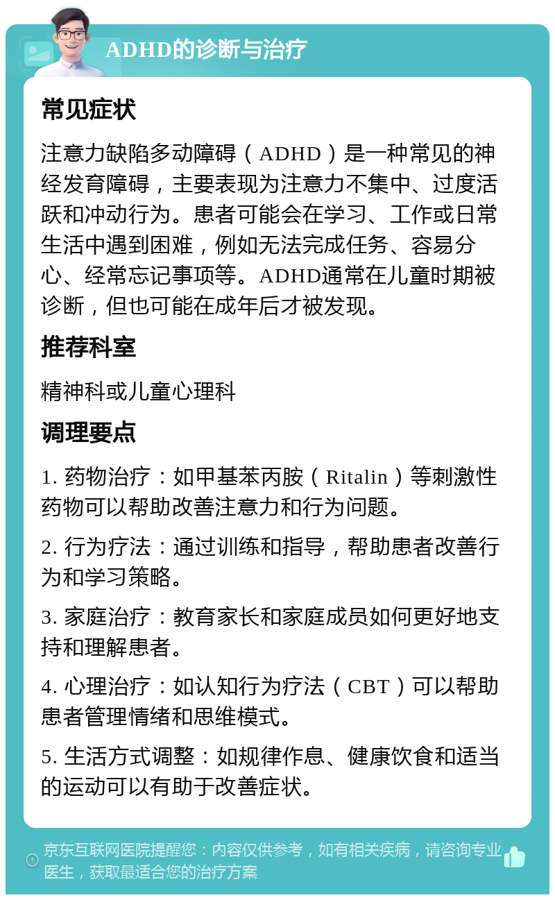 ADHD的诊断与治疗 常见症状 注意力缺陷多动障碍（ADHD）是一种常见的神经发育障碍，主要表现为注意力不集中、过度活跃和冲动行为。患者可能会在学习、工作或日常生活中遇到困难，例如无法完成任务、容易分心、经常忘记事项等。ADHD通常在儿童时期被诊断，但也可能在成年后才被发现。 推荐科室 精神科或儿童心理科 调理要点 1. 药物治疗：如甲基苯丙胺（Ritalin）等刺激性药物可以帮助改善注意力和行为问题。 2. 行为疗法：通过训练和指导，帮助患者改善行为和学习策略。 3. 家庭治疗：教育家长和家庭成员如何更好地支持和理解患者。 4. 心理治疗：如认知行为疗法（CBT）可以帮助患者管理情绪和思维模式。 5. 生活方式调整：如规律作息、健康饮食和适当的运动可以有助于改善症状。