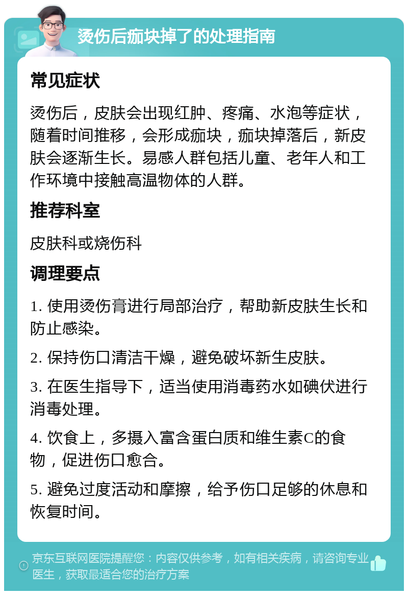 烫伤后痂块掉了的处理指南 常见症状 烫伤后，皮肤会出现红肿、疼痛、水泡等症状，随着时间推移，会形成痂块，痂块掉落后，新皮肤会逐渐生长。易感人群包括儿童、老年人和工作环境中接触高温物体的人群。 推荐科室 皮肤科或烧伤科 调理要点 1. 使用烫伤膏进行局部治疗，帮助新皮肤生长和防止感染。 2. 保持伤口清洁干燥，避免破坏新生皮肤。 3. 在医生指导下，适当使用消毒药水如碘伏进行消毒处理。 4. 饮食上，多摄入富含蛋白质和维生素C的食物，促进伤口愈合。 5. 避免过度活动和摩擦，给予伤口足够的休息和恢复时间。