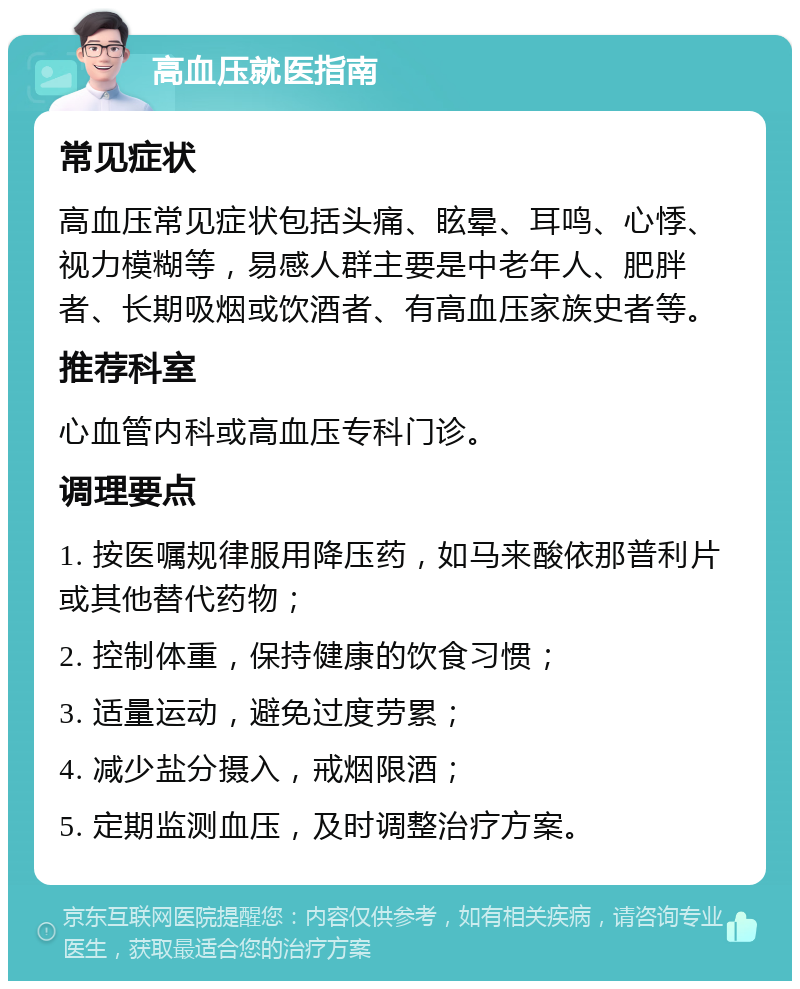 高血压就医指南 常见症状 高血压常见症状包括头痛、眩晕、耳鸣、心悸、视力模糊等，易感人群主要是中老年人、肥胖者、长期吸烟或饮酒者、有高血压家族史者等。 推荐科室 心血管内科或高血压专科门诊。 调理要点 1. 按医嘱规律服用降压药，如马来酸依那普利片或其他替代药物； 2. 控制体重，保持健康的饮食习惯； 3. 适量运动，避免过度劳累； 4. 减少盐分摄入，戒烟限酒； 5. 定期监测血压，及时调整治疗方案。