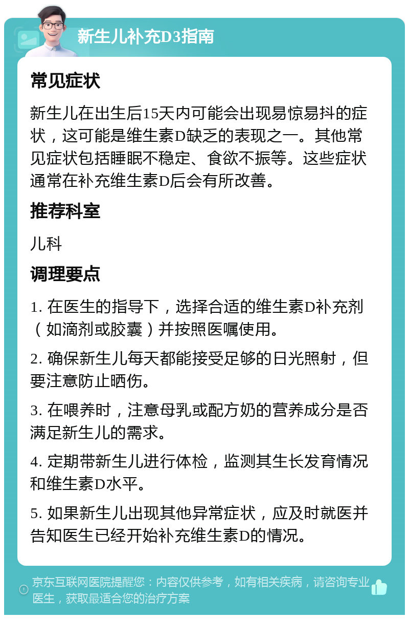 新生儿补充D3指南 常见症状 新生儿在出生后15天内可能会出现易惊易抖的症状，这可能是维生素D缺乏的表现之一。其他常见症状包括睡眠不稳定、食欲不振等。这些症状通常在补充维生素D后会有所改善。 推荐科室 儿科 调理要点 1. 在医生的指导下，选择合适的维生素D补充剂（如滴剂或胶囊）并按照医嘱使用。 2. 确保新生儿每天都能接受足够的日光照射，但要注意防止晒伤。 3. 在喂养时，注意母乳或配方奶的营养成分是否满足新生儿的需求。 4. 定期带新生儿进行体检，监测其生长发育情况和维生素D水平。 5. 如果新生儿出现其他异常症状，应及时就医并告知医生已经开始补充维生素D的情况。