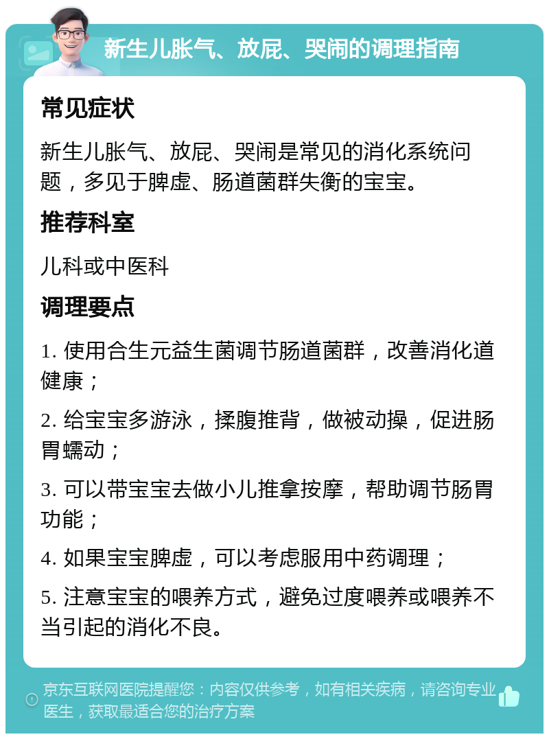 新生儿胀气、放屁、哭闹的调理指南 常见症状 新生儿胀气、放屁、哭闹是常见的消化系统问题，多见于脾虚、肠道菌群失衡的宝宝。 推荐科室 儿科或中医科 调理要点 1. 使用合生元益生菌调节肠道菌群，改善消化道健康； 2. 给宝宝多游泳，揉腹推背，做被动操，促进肠胃蠕动； 3. 可以带宝宝去做小儿推拿按摩，帮助调节肠胃功能； 4. 如果宝宝脾虚，可以考虑服用中药调理； 5. 注意宝宝的喂养方式，避免过度喂养或喂养不当引起的消化不良。