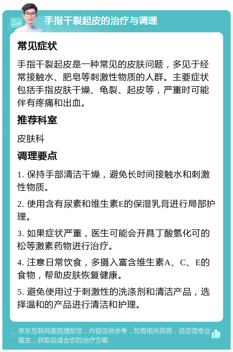 手指干裂起皮的治疗与调理 常见症状 手指干裂起皮是一种常见的皮肤问题，多见于经常接触水、肥皂等刺激性物质的人群。主要症状包括手指皮肤干燥、龟裂、起皮等，严重时可能伴有疼痛和出血。 推荐科室 皮肤科 调理要点 1. 保持手部清洁干燥，避免长时间接触水和刺激性物质。 2. 使用含有尿素和维生素E的保湿乳膏进行局部护理。 3. 如果症状严重，医生可能会开具丁酸氢化可的松等激素药物进行治疗。 4. 注意日常饮食，多摄入富含维生素A、C、E的食物，帮助皮肤恢复健康。 5. 避免使用过于刺激性的洗涤剂和清洁产品，选择温和的产品进行清洁和护理。