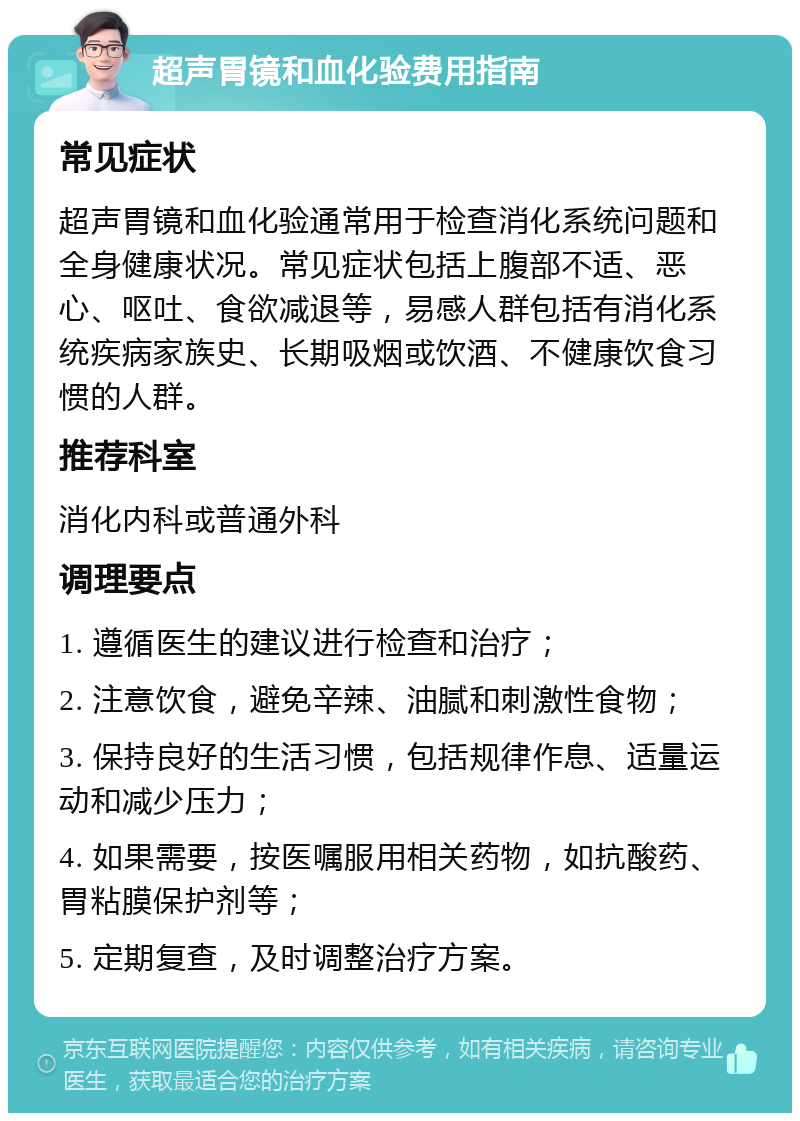 超声胃镜和血化验费用指南 常见症状 超声胃镜和血化验通常用于检查消化系统问题和全身健康状况。常见症状包括上腹部不适、恶心、呕吐、食欲减退等，易感人群包括有消化系统疾病家族史、长期吸烟或饮酒、不健康饮食习惯的人群。 推荐科室 消化内科或普通外科 调理要点 1. 遵循医生的建议进行检查和治疗； 2. 注意饮食，避免辛辣、油腻和刺激性食物； 3. 保持良好的生活习惯，包括规律作息、适量运动和减少压力； 4. 如果需要，按医嘱服用相关药物，如抗酸药、胃粘膜保护剂等； 5. 定期复查，及时调整治疗方案。