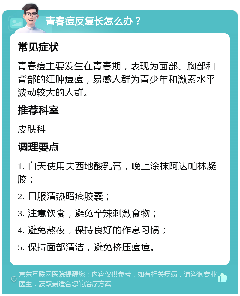 青春痘反复长怎么办？ 常见症状 青春痘主要发生在青春期，表现为面部、胸部和背部的红肿痘痘，易感人群为青少年和激素水平波动较大的人群。 推荐科室 皮肤科 调理要点 1. 白天使用夫西地酸乳膏，晚上涂抹阿达帕林凝胶； 2. 口服清热暗疮胶囊； 3. 注意饮食，避免辛辣刺激食物； 4. 避免熬夜，保持良好的作息习惯； 5. 保持面部清洁，避免挤压痘痘。