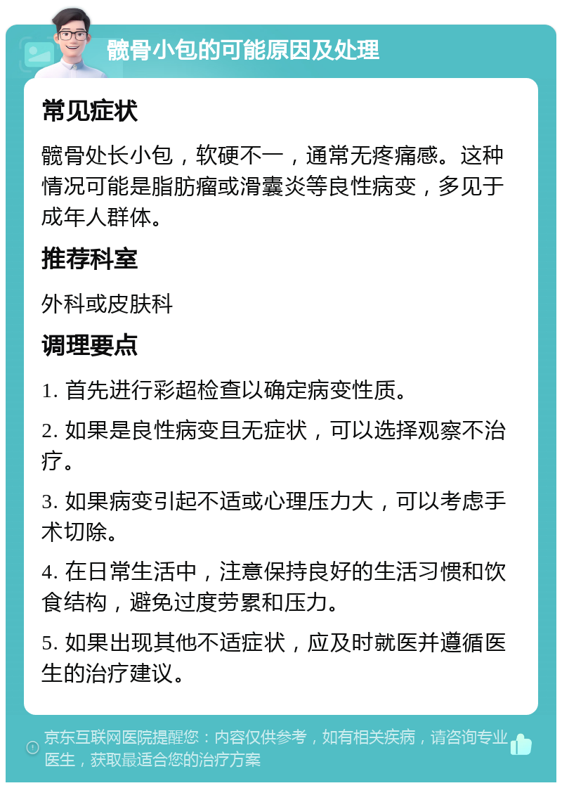 髋骨小包的可能原因及处理 常见症状 髋骨处长小包，软硬不一，通常无疼痛感。这种情况可能是脂肪瘤或滑囊炎等良性病变，多见于成年人群体。 推荐科室 外科或皮肤科 调理要点 1. 首先进行彩超检查以确定病变性质。 2. 如果是良性病变且无症状，可以选择观察不治疗。 3. 如果病变引起不适或心理压力大，可以考虑手术切除。 4. 在日常生活中，注意保持良好的生活习惯和饮食结构，避免过度劳累和压力。 5. 如果出现其他不适症状，应及时就医并遵循医生的治疗建议。