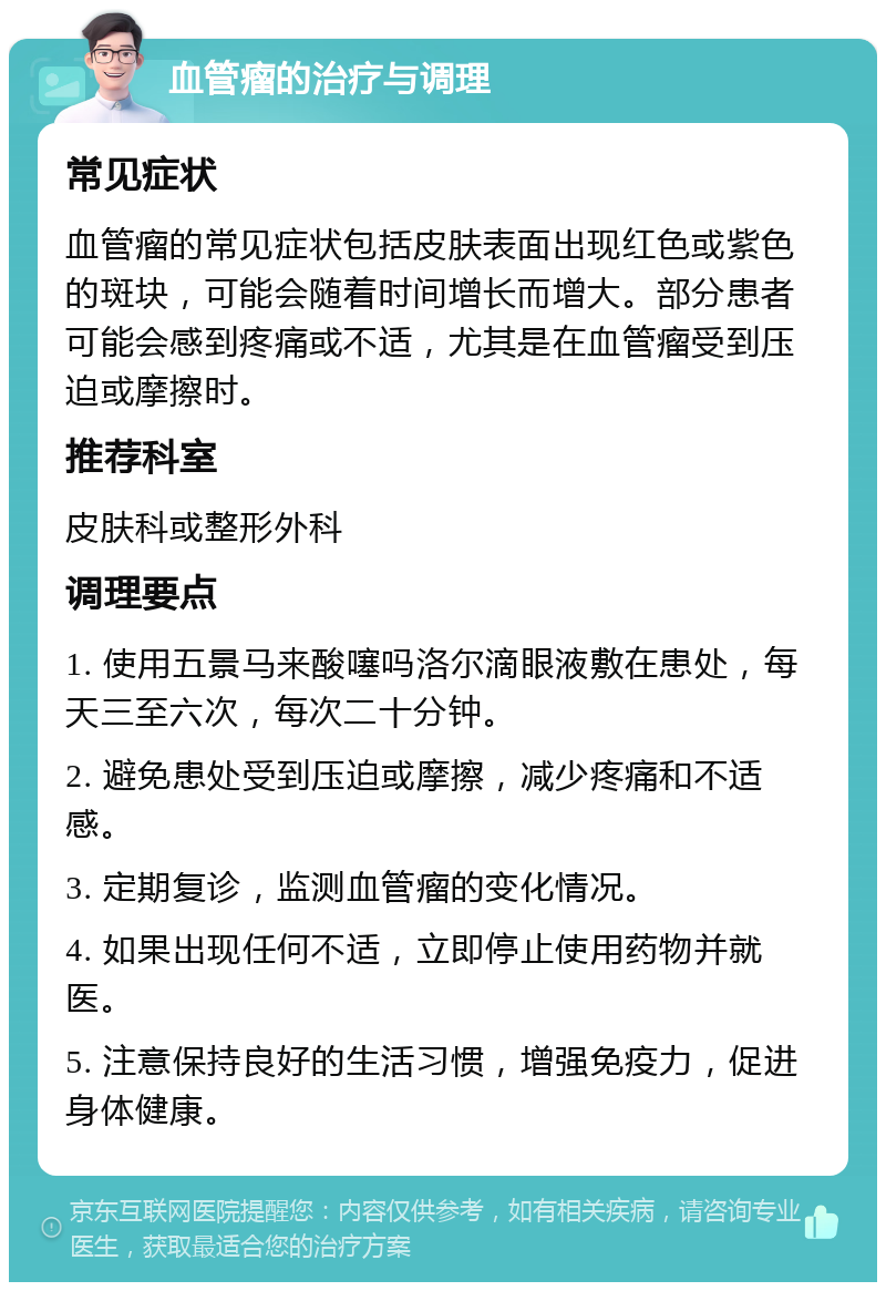 血管瘤的治疗与调理 常见症状 血管瘤的常见症状包括皮肤表面出现红色或紫色的斑块，可能会随着时间增长而增大。部分患者可能会感到疼痛或不适，尤其是在血管瘤受到压迫或摩擦时。 推荐科室 皮肤科或整形外科 调理要点 1. 使用五景马来酸噻吗洛尔滴眼液敷在患处，每天三至六次，每次二十分钟。 2. 避免患处受到压迫或摩擦，减少疼痛和不适感。 3. 定期复诊，监测血管瘤的变化情况。 4. 如果出现任何不适，立即停止使用药物并就医。 5. 注意保持良好的生活习惯，增强免疫力，促进身体健康。