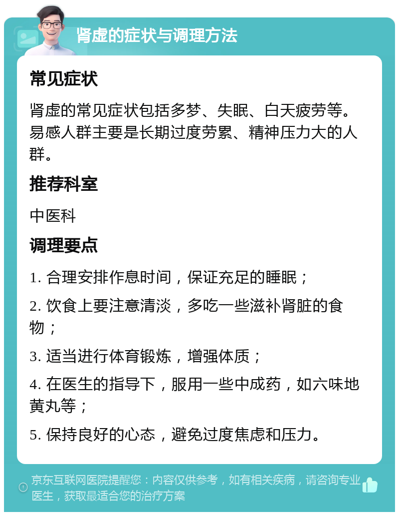 肾虚的症状与调理方法 常见症状 肾虚的常见症状包括多梦、失眠、白天疲劳等。易感人群主要是长期过度劳累、精神压力大的人群。 推荐科室 中医科 调理要点 1. 合理安排作息时间，保证充足的睡眠； 2. 饮食上要注意清淡，多吃一些滋补肾脏的食物； 3. 适当进行体育锻炼，增强体质； 4. 在医生的指导下，服用一些中成药，如六味地黄丸等； 5. 保持良好的心态，避免过度焦虑和压力。