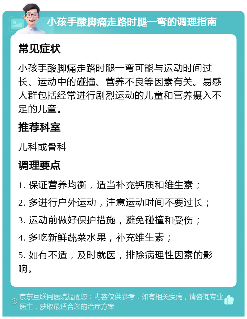 小孩手酸脚痛走路时腿一弯的调理指南 常见症状 小孩手酸脚痛走路时腿一弯可能与运动时间过长、运动中的碰撞、营养不良等因素有关。易感人群包括经常进行剧烈运动的儿童和营养摄入不足的儿童。 推荐科室 儿科或骨科 调理要点 1. 保证营养均衡，适当补充钙质和维生素； 2. 多进行户外运动，注意运动时间不要过长； 3. 运动前做好保护措施，避免碰撞和受伤； 4. 多吃新鲜蔬菜水果，补充维生素； 5. 如有不适，及时就医，排除病理性因素的影响。