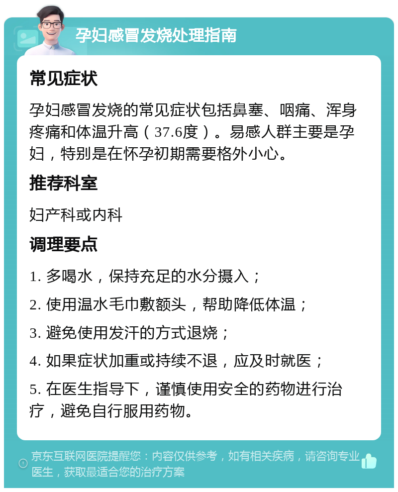 孕妇感冒发烧处理指南 常见症状 孕妇感冒发烧的常见症状包括鼻塞、咽痛、浑身疼痛和体温升高（37.6度）。易感人群主要是孕妇，特别是在怀孕初期需要格外小心。 推荐科室 妇产科或内科 调理要点 1. 多喝水，保持充足的水分摄入； 2. 使用温水毛巾敷额头，帮助降低体温； 3. 避免使用发汗的方式退烧； 4. 如果症状加重或持续不退，应及时就医； 5. 在医生指导下，谨慎使用安全的药物进行治疗，避免自行服用药物。