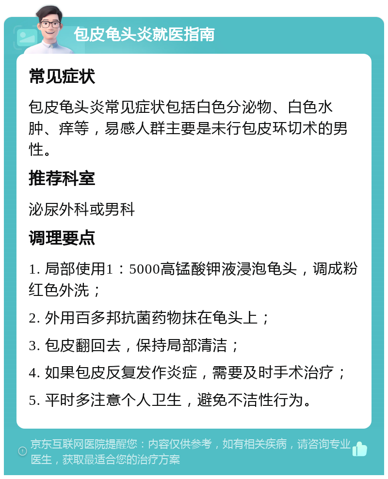 包皮龟头炎就医指南 常见症状 包皮龟头炎常见症状包括白色分泌物、白色水肿、痒等，易感人群主要是未行包皮环切术的男性。 推荐科室 泌尿外科或男科 调理要点 1. 局部使用1：5000高锰酸钾液浸泡龟头，调成粉红色外洗； 2. 外用百多邦抗菌药物抹在龟头上； 3. 包皮翻回去，保持局部清洁； 4. 如果包皮反复发作炎症，需要及时手术治疗； 5. 平时多注意个人卫生，避免不洁性行为。