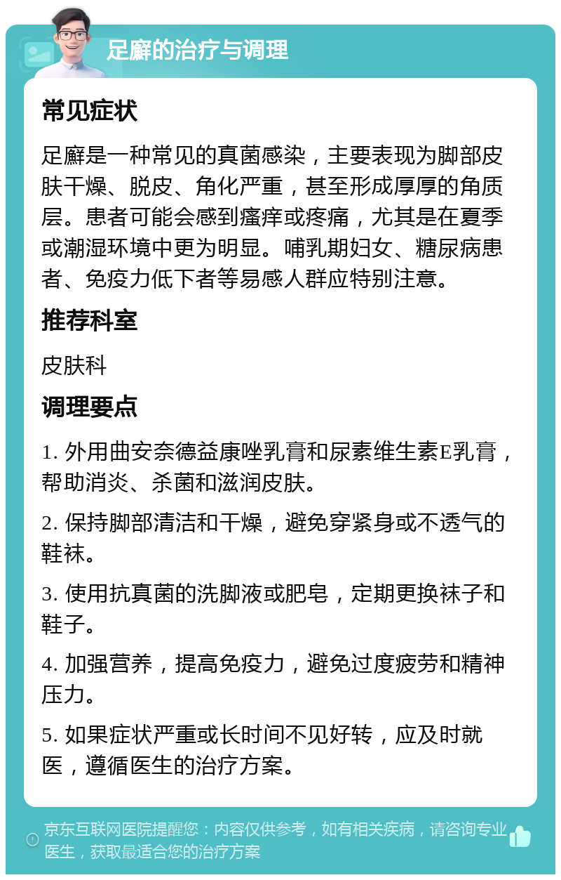 足廯的治疗与调理 常见症状 足廯是一种常见的真菌感染，主要表现为脚部皮肤干燥、脱皮、角化严重，甚至形成厚厚的角质层。患者可能会感到瘙痒或疼痛，尤其是在夏季或潮湿环境中更为明显。哺乳期妇女、糖尿病患者、免疫力低下者等易感人群应特别注意。 推荐科室 皮肤科 调理要点 1. 外用曲安奈德益康唑乳膏和尿素维生素E乳膏，帮助消炎、杀菌和滋润皮肤。 2. 保持脚部清洁和干燥，避免穿紧身或不透气的鞋袜。 3. 使用抗真菌的洗脚液或肥皂，定期更换袜子和鞋子。 4. 加强营养，提高免疫力，避免过度疲劳和精神压力。 5. 如果症状严重或长时间不见好转，应及时就医，遵循医生的治疗方案。