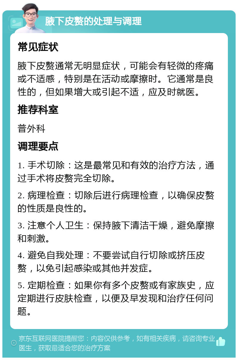 腋下皮赘的处理与调理 常见症状 腋下皮赘通常无明显症状，可能会有轻微的疼痛或不适感，特别是在活动或摩擦时。它通常是良性的，但如果增大或引起不适，应及时就医。 推荐科室 普外科 调理要点 1. 手术切除：这是最常见和有效的治疗方法，通过手术将皮赘完全切除。 2. 病理检查：切除后进行病理检查，以确保皮赘的性质是良性的。 3. 注意个人卫生：保持腋下清洁干燥，避免摩擦和刺激。 4. 避免自我处理：不要尝试自行切除或挤压皮赘，以免引起感染或其他并发症。 5. 定期检查：如果你有多个皮赘或有家族史，应定期进行皮肤检查，以便及早发现和治疗任何问题。