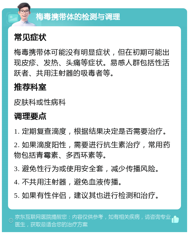 梅毒携带体的检测与调理 常见症状 梅毒携带体可能没有明显症状，但在初期可能出现皮疹、发热、头痛等症状。易感人群包括性活跃者、共用注射器的吸毒者等。 推荐科室 皮肤科或性病科 调理要点 1. 定期复查滴度，根据结果决定是否需要治疗。 2. 如果滴度阳性，需要进行抗生素治疗，常用药物包括青霉素、多西环素等。 3. 避免性行为或使用安全套，减少传播风险。 4. 不共用注射器，避免血液传播。 5. 如果有性伴侣，建议其也进行检测和治疗。