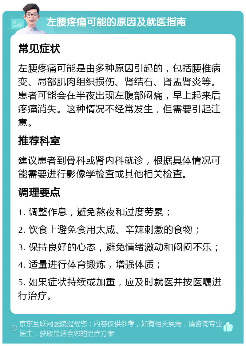 左腰疼痛可能的原因及就医指南 常见症状 左腰疼痛可能是由多种原因引起的，包括腰椎病变、局部肌肉组织损伤、肾结石、肾盂肾炎等。患者可能会在半夜出现左腹部闷痛，早上起来后疼痛消失。这种情况不经常发生，但需要引起注意。 推荐科室 建议患者到骨科或肾内科就诊，根据具体情况可能需要进行影像学检查或其他相关检查。 调理要点 1. 调整作息，避免熬夜和过度劳累； 2. 饮食上避免食用太咸、辛辣刺激的食物； 3. 保持良好的心态，避免情绪激动和闷闷不乐； 4. 适量进行体育锻炼，增强体质； 5. 如果症状持续或加重，应及时就医并按医嘱进行治疗。