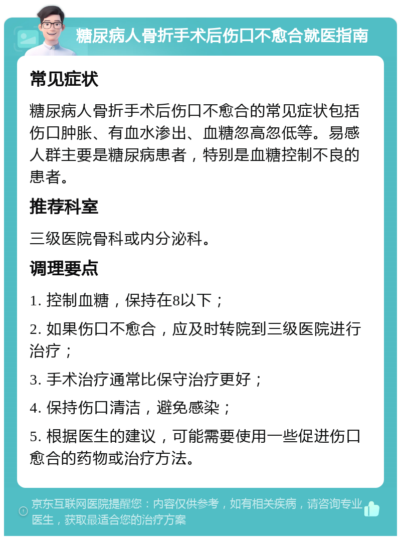 糖尿病人骨折手术后伤口不愈合就医指南 常见症状 糖尿病人骨折手术后伤口不愈合的常见症状包括伤口肿胀、有血水渗出、血糖忽高忽低等。易感人群主要是糖尿病患者，特别是血糖控制不良的患者。 推荐科室 三级医院骨科或内分泌科。 调理要点 1. 控制血糖，保持在8以下； 2. 如果伤口不愈合，应及时转院到三级医院进行治疗； 3. 手术治疗通常比保守治疗更好； 4. 保持伤口清洁，避免感染； 5. 根据医生的建议，可能需要使用一些促进伤口愈合的药物或治疗方法。