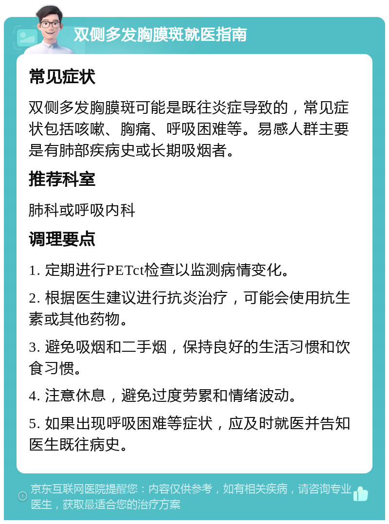 双侧多发胸膜斑就医指南 常见症状 双侧多发胸膜斑可能是既往炎症导致的，常见症状包括咳嗽、胸痛、呼吸困难等。易感人群主要是有肺部疾病史或长期吸烟者。 推荐科室 肺科或呼吸内科 调理要点 1. 定期进行PETct检查以监测病情变化。 2. 根据医生建议进行抗炎治疗，可能会使用抗生素或其他药物。 3. 避免吸烟和二手烟，保持良好的生活习惯和饮食习惯。 4. 注意休息，避免过度劳累和情绪波动。 5. 如果出现呼吸困难等症状，应及时就医并告知医生既往病史。