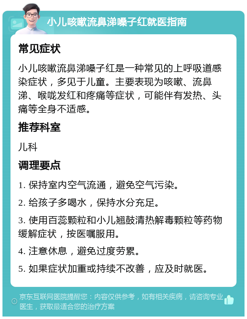 小儿咳嗽流鼻涕嗓子红就医指南 常见症状 小儿咳嗽流鼻涕嗓子红是一种常见的上呼吸道感染症状，多见于儿童。主要表现为咳嗽、流鼻涕、喉咙发红和疼痛等症状，可能伴有发热、头痛等全身不适感。 推荐科室 儿科 调理要点 1. 保持室内空气流通，避免空气污染。 2. 给孩子多喝水，保持水分充足。 3. 使用百蕊颗粒和小儿翘鼓清热解毒颗粒等药物缓解症状，按医嘱服用。 4. 注意休息，避免过度劳累。 5. 如果症状加重或持续不改善，应及时就医。