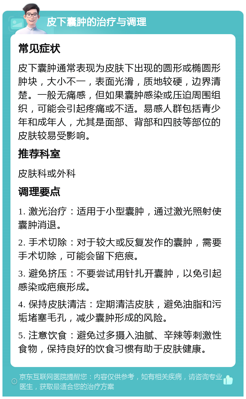 皮下囊肿的治疗与调理 常见症状 皮下囊肿通常表现为皮肤下出现的圆形或椭圆形肿块，大小不一，表面光滑，质地较硬，边界清楚。一般无痛感，但如果囊肿感染或压迫周围组织，可能会引起疼痛或不适。易感人群包括青少年和成年人，尤其是面部、背部和四肢等部位的皮肤较易受影响。 推荐科室 皮肤科或外科 调理要点 1. 激光治疗：适用于小型囊肿，通过激光照射使囊肿消退。 2. 手术切除：对于较大或反复发作的囊肿，需要手术切除，可能会留下疤痕。 3. 避免挤压：不要尝试用针扎开囊肿，以免引起感染或疤痕形成。 4. 保持皮肤清洁：定期清洁皮肤，避免油脂和污垢堵塞毛孔，减少囊肿形成的风险。 5. 注意饮食：避免过多摄入油腻、辛辣等刺激性食物，保持良好的饮食习惯有助于皮肤健康。