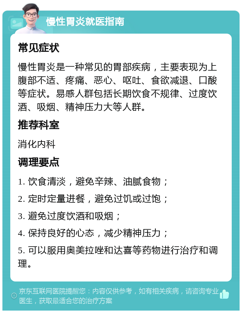 慢性胃炎就医指南 常见症状 慢性胃炎是一种常见的胃部疾病，主要表现为上腹部不适、疼痛、恶心、呕吐、食欲减退、口酸等症状。易感人群包括长期饮食不规律、过度饮酒、吸烟、精神压力大等人群。 推荐科室 消化内科 调理要点 1. 饮食清淡，避免辛辣、油腻食物； 2. 定时定量进餐，避免过饥或过饱； 3. 避免过度饮酒和吸烟； 4. 保持良好的心态，减少精神压力； 5. 可以服用奥美拉唑和达喜等药物进行治疗和调理。