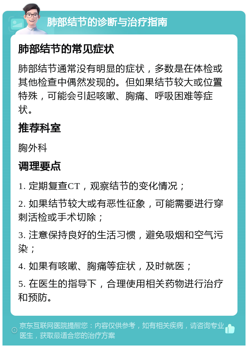 肺部结节的诊断与治疗指南 肺部结节的常见症状 肺部结节通常没有明显的症状，多数是在体检或其他检查中偶然发现的。但如果结节较大或位置特殊，可能会引起咳嗽、胸痛、呼吸困难等症状。 推荐科室 胸外科 调理要点 1. 定期复查CT，观察结节的变化情况； 2. 如果结节较大或有恶性征象，可能需要进行穿刺活检或手术切除； 3. 注意保持良好的生活习惯，避免吸烟和空气污染； 4. 如果有咳嗽、胸痛等症状，及时就医； 5. 在医生的指导下，合理使用相关药物进行治疗和预防。