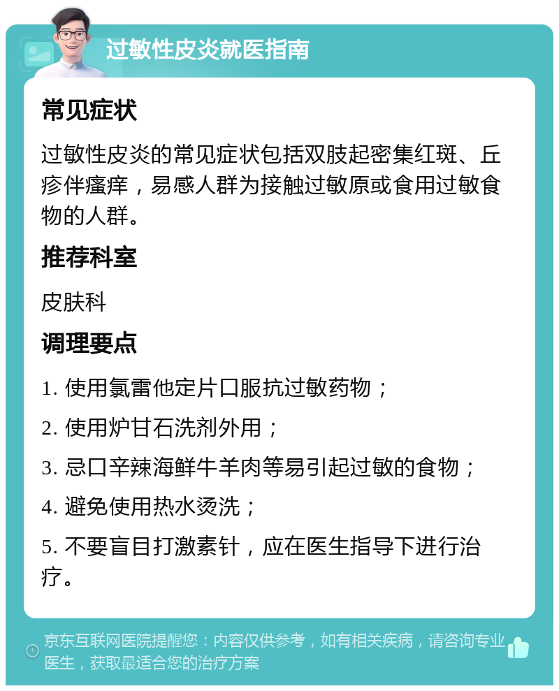 过敏性皮炎就医指南 常见症状 过敏性皮炎的常见症状包括双肢起密集红斑、丘疹伴瘙痒，易感人群为接触过敏原或食用过敏食物的人群。 推荐科室 皮肤科 调理要点 1. 使用氯雷他定片口服抗过敏药物； 2. 使用炉甘石洗剂外用； 3. 忌口辛辣海鲜牛羊肉等易引起过敏的食物； 4. 避免使用热水烫洗； 5. 不要盲目打激素针，应在医生指导下进行治疗。