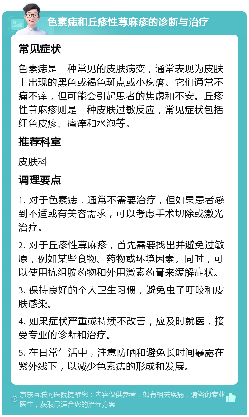 色素痣和丘疹性荨麻疹的诊断与治疗 常见症状 色素痣是一种常见的皮肤病变，通常表现为皮肤上出现的黑色或褐色斑点或小疙瘩。它们通常不痛不痒，但可能会引起患者的焦虑和不安。丘疹性荨麻疹则是一种皮肤过敏反应，常见症状包括红色皮疹、瘙痒和水泡等。 推荐科室 皮肤科 调理要点 1. 对于色素痣，通常不需要治疗，但如果患者感到不适或有美容需求，可以考虑手术切除或激光治疗。 2. 对于丘疹性荨麻疹，首先需要找出并避免过敏原，例如某些食物、药物或环境因素。同时，可以使用抗组胺药物和外用激素药膏来缓解症状。 3. 保持良好的个人卫生习惯，避免虫子叮咬和皮肤感染。 4. 如果症状严重或持续不改善，应及时就医，接受专业的诊断和治疗。 5. 在日常生活中，注意防晒和避免长时间暴露在紫外线下，以减少色素痣的形成和发展。