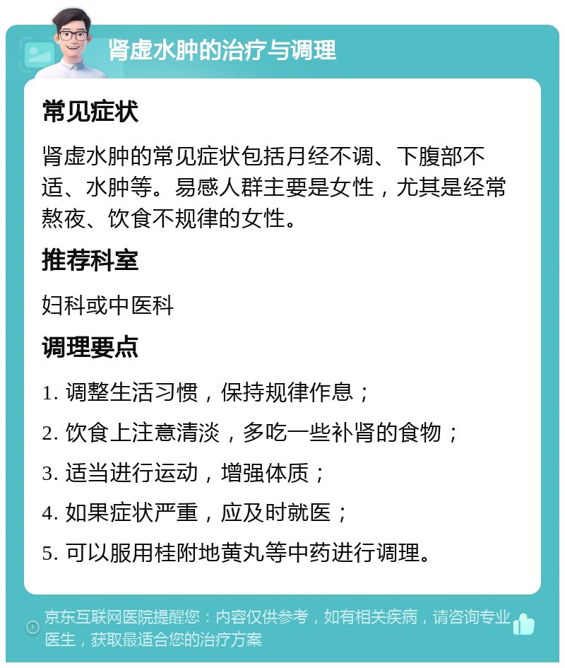 肾虚水肿的治疗与调理 常见症状 肾虚水肿的常见症状包括月经不调、下腹部不适、水肿等。易感人群主要是女性，尤其是经常熬夜、饮食不规律的女性。 推荐科室 妇科或中医科 调理要点 1. 调整生活习惯，保持规律作息； 2. 饮食上注意清淡，多吃一些补肾的食物； 3. 适当进行运动，增强体质； 4. 如果症状严重，应及时就医； 5. 可以服用桂附地黄丸等中药进行调理。