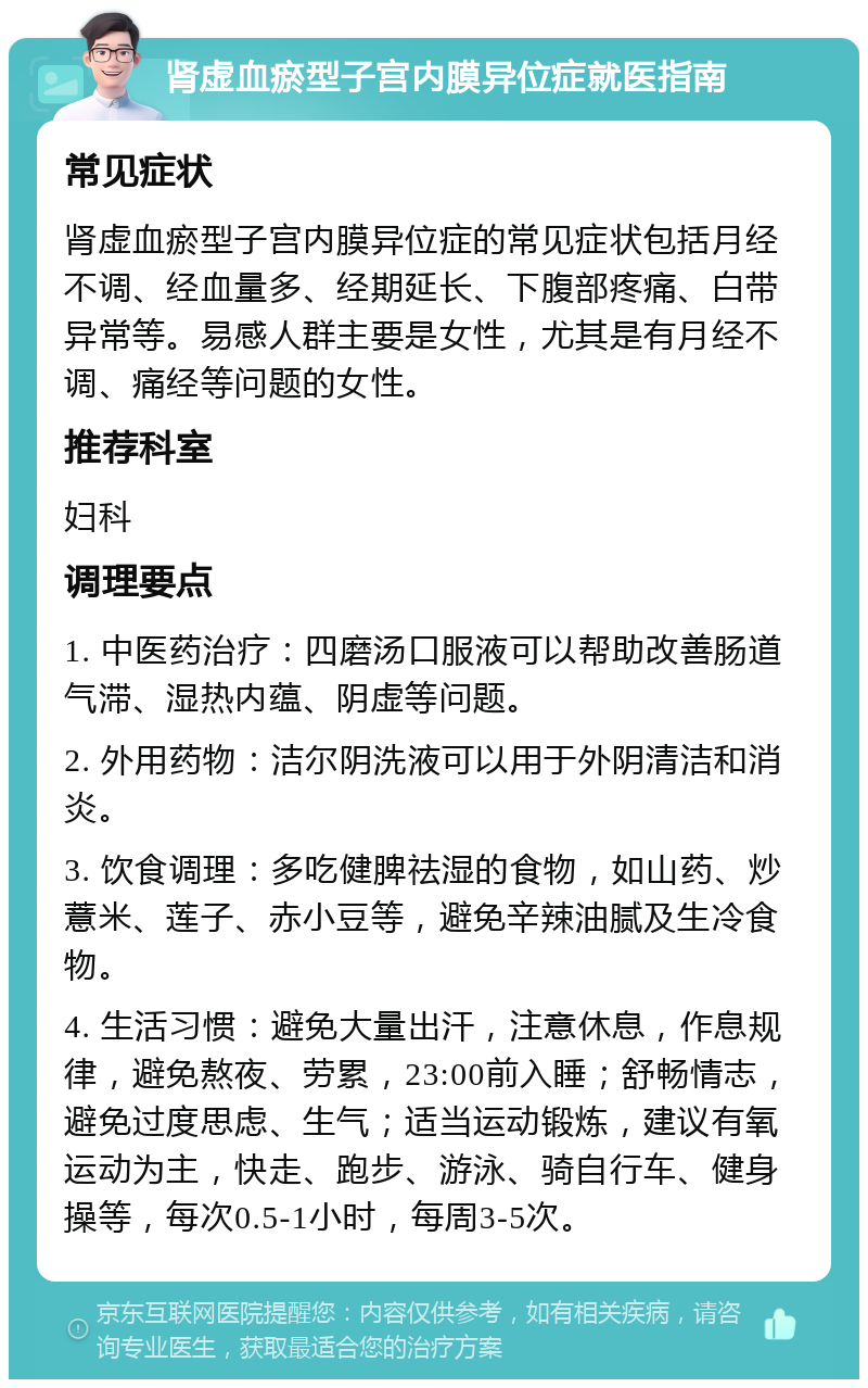 肾虚血瘀型子宫内膜异位症就医指南 常见症状 肾虚血瘀型子宫内膜异位症的常见症状包括月经不调、经血量多、经期延长、下腹部疼痛、白带异常等。易感人群主要是女性，尤其是有月经不调、痛经等问题的女性。 推荐科室 妇科 调理要点 1. 中医药治疗：四磨汤口服液可以帮助改善肠道气滞、湿热内蕴、阴虚等问题。 2. 外用药物：洁尔阴洗液可以用于外阴清洁和消炎。 3. 饮食调理：多吃健脾祛湿的食物，如山药、炒薏米、莲子、赤小豆等，避免辛辣油腻及生冷食物。 4. 生活习惯：避免大量出汗，注意休息，作息规律，避免熬夜、劳累，23:00前入睡；舒畅情志，避免过度思虑、生气；适当运动锻炼，建议有氧运动为主，快走、跑步、游泳、骑自行车、健身操等，每次0.5-1小时，每周3-5次。