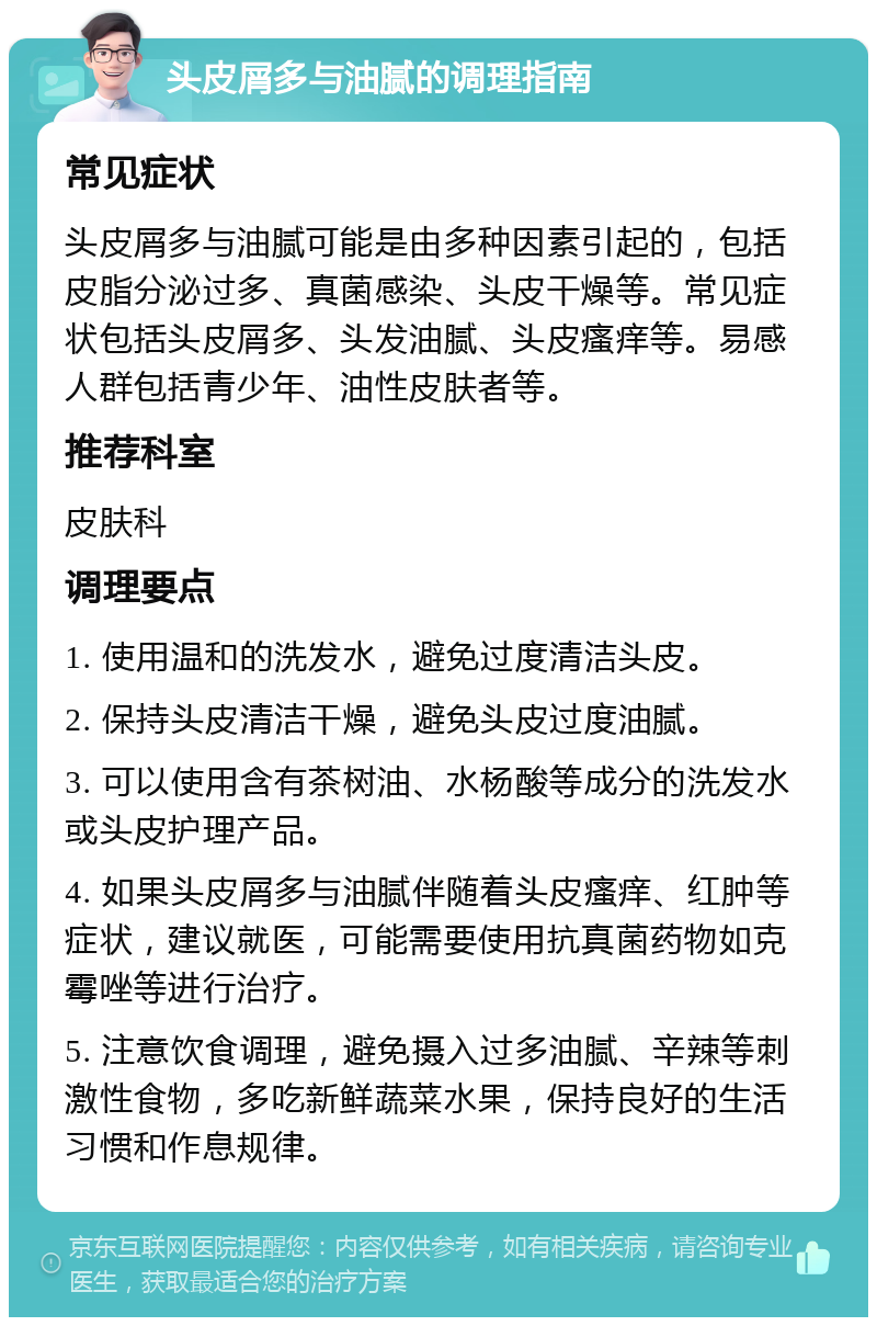 头皮屑多与油腻的调理指南 常见症状 头皮屑多与油腻可能是由多种因素引起的，包括皮脂分泌过多、真菌感染、头皮干燥等。常见症状包括头皮屑多、头发油腻、头皮瘙痒等。易感人群包括青少年、油性皮肤者等。 推荐科室 皮肤科 调理要点 1. 使用温和的洗发水，避免过度清洁头皮。 2. 保持头皮清洁干燥，避免头皮过度油腻。 3. 可以使用含有茶树油、水杨酸等成分的洗发水或头皮护理产品。 4. 如果头皮屑多与油腻伴随着头皮瘙痒、红肿等症状，建议就医，可能需要使用抗真菌药物如克霉唑等进行治疗。 5. 注意饮食调理，避免摄入过多油腻、辛辣等刺激性食物，多吃新鲜蔬菜水果，保持良好的生活习惯和作息规律。